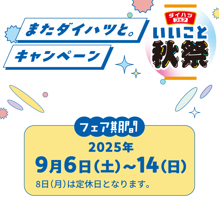 ダイハツフェアいいこと秋祭　またダイハツと。キャンペーン　動き出すのはクルマだけじゃない　フェア期間：2025年9月6日（土）～14（日）　8日（月）は定休日となります